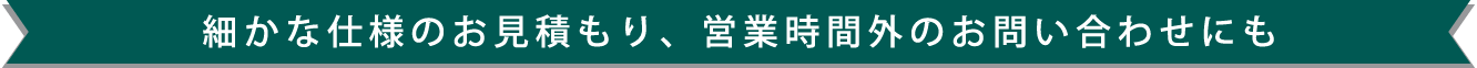 細かな仕様のお見積もり、営業時間外のお問い合わせにも