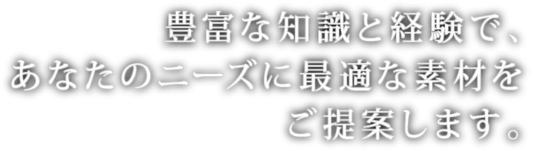 豊富な知識と経験で､あなたのニーズに最適な素材をご提案します｡