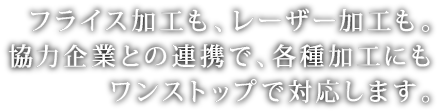 フライス加工も、レーザー加工も｡協力企業との連携で、各種加工にもワンストップで対応します｡